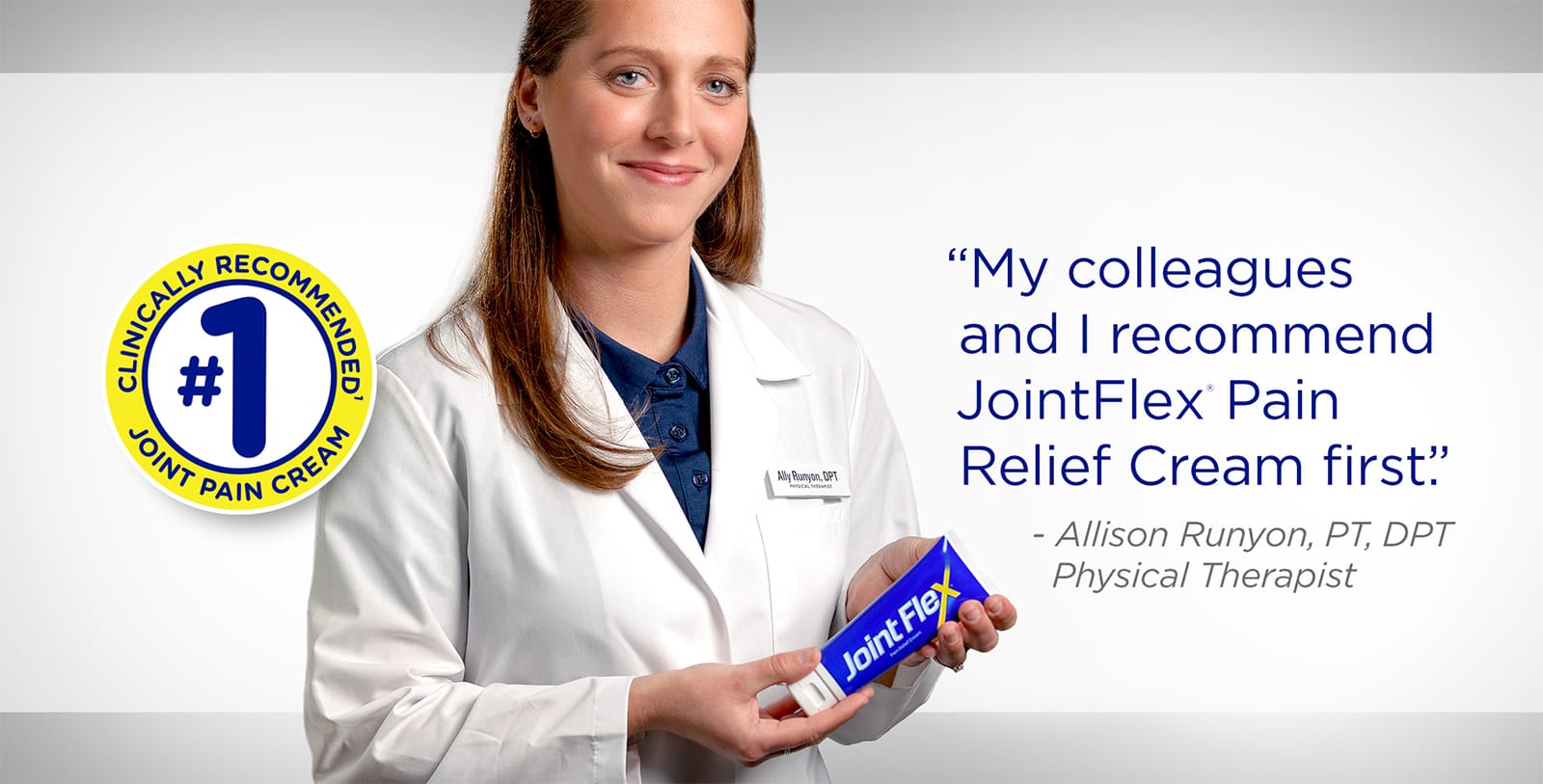 My colleagues and I recommend JointFlex® Pain Relief Cream first. - Allison Runyon, PT, DPT Physical Therapist